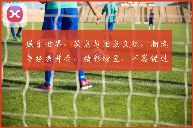 娱乐世界，笑点与泪点交织，潮流与经典并存，精彩纷呈，不容错过，快来一探究竟